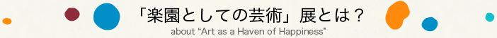 「楽園としての芸術」展とは？about “Art as a Haven of Happiness
